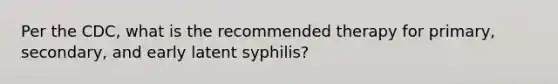 Per the CDC, what is the recommended therapy for primary, secondary, and early latent syphilis?