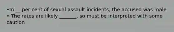 •In __ per cent of sexual assault incidents, the accused was male • The rates are likely _______, so must be interpreted with some caution