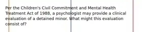 Per the Children's Civil Commitment and Mental Health Treatment Act of 1988, a psychologist may provide a clinical evaluation of a detained minor. What might this evaluation consist of?