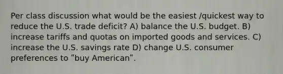 Per class discussion what would be the easiest /quickest way to reduce the U.S. trade deficit? A) balance the U.S. budget. B) increase tariffs and quotas on imported goods and services. C) increase the U.S. savings rate D) change U.S. consumer preferences to ʺbuy Americanʺ.