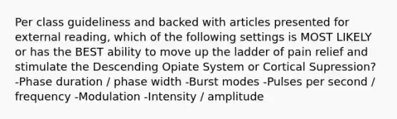 Per class guideliness and backed with articles presented for external reading, which of the following settings is MOST LIKELY or has the BEST ability to move up the ladder of pain relief and stimulate the Descending Opiate System or Cortical Supression? -Phase duration / phase width -Burst modes -Pulses per second / frequency -Modulation -Intensity / amplitude