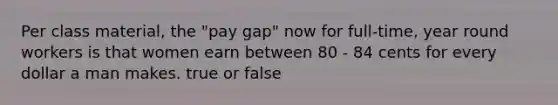 Per class material, the "pay gap" now for full-time, year round workers is that women earn between 80 - 84 cents for every dollar a man makes. true or false