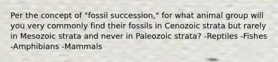 Per the concept of "fossil succession," for what animal group will you very commonly find their fossils in Cenozoic strata but rarely in Mesozoic strata and never in Paleozoic strata? -Reptiles -Fishes -Amphibians -Mammals