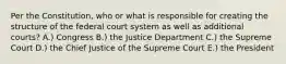 Per the Constitution, who or what is responsible for creating the structure of the federal court system as well as additional courts? A.) Congress B.) the Justice Department C.) the Supreme Court D.) the Chief Justice of the Supreme Court E.) the President