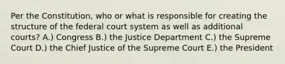 Per the Constitution, who or what is responsible for creating the structure of the federal court system as well as additional courts? A.) Congress B.) the Justice Department C.) the Supreme Court D.) the Chief Justice of the Supreme Court E.) the President