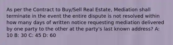 As per the Contract to Buy/Sell Real Estate, Mediation shall terminate in the event the entire dispute is not resolved within how many days of written notice requesting mediation delivered by one party to the other at the party's last known address? A: 10 B: 30 C: 45 D: 60