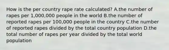 How is the per country rape rate calculated? A.the number of rapes per 1,000,000 people in the world B.the number of reported rapes per 100,000 people in the country C.the number of reported rapes divided by the total country population D.the total number of rapes per year divided by the total world population