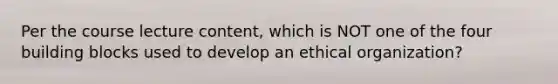 Per the course lecture content, which is NOT one of the four building blocks used to develop an ethical organization?