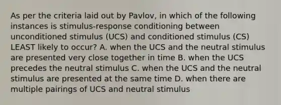 As per the criteria laid out by Pavlov, in which of the following instances is stimulus-response conditioning between unconditioned stimulus (UCS) and conditioned stimulus (CS) LEAST likely to occur? A. when the UCS and the neutral stimulus are presented very close together in time B. when the UCS precedes the neutral stimulus C. when the UCS and the neutral stimulus are presented at the same time D. when there are multiple pairings of UCS and neutral stimulus