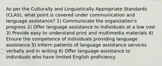 As per the Culturally and Linguistically Appropriate Standards (CLAS), what point is covered under communication and language assistance? 1) Communicate the organization's progress 2) Offer language assistance to individuals at a low cost 3) Provide easy to understand print and multimedia materials 4) Ensure the competence of individuals providing language assistance 5) Inform patients of language assistance services verbally and in writing 6) Offer language assistance to individuals who have limited English proficiency