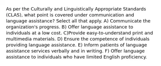 As per the Culturally and Linguistically Appropriate Standards (CLAS), what point is covered under communication and language assistance? Select all that apply. A) Communicate the organization's progress. B) Offer language assistance to individuals at a low cost. C)Provide easy-to-understand print and multimedia materials. D) Ensure the competence of individuals providing language assistance. E) Inform patients of language assistance services verbally and in writing. F) Offer language assistance to individuals who have limited English proficiency.