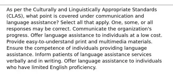 As per the Culturally and Linguistically Appropriate Standards (CLAS), what point is covered under communication and language assistance? Select all that apply. One, some, or all responses may be correct. Communicate the organization's progress. Offer language assistance to individuals at a low cost. Provide easy-to-understand print and multimedia materials. Ensure the competence of individuals providing language assistance. Inform patients of language assistance services verbally and in writing. Offer language assistance to individuals who have limited English proficiency.