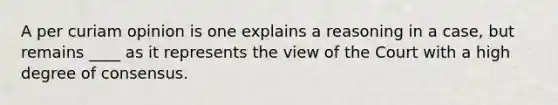 A per curiam opinion is one explains a reasoning in a case, but remains ____ as it represents the view of the Court with a high degree of consensus.