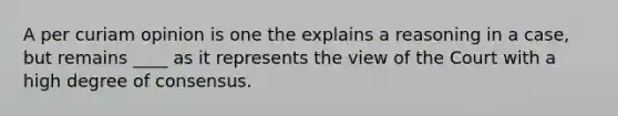 A per curiam opinion is one the explains a reasoning in a case, but remains ____ as it represents the view of the Court with a high degree of consensus.