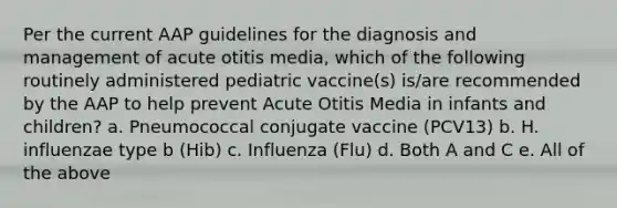 Per the current AAP guidelines for the diagnosis and management of acute otitis media, which of the following routinely administered pediatric vaccine(s) is/are recommended by the AAP to help prevent Acute Otitis Media in infants and children? a. Pneumococcal conjugate vaccine (PCV13) b. H. influenzae type b (Hib) c. Influenza (Flu) d. Both A and C e. All of the above