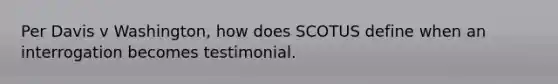 Per Davis v Washington, how does SCOTUS define when an interrogation becomes testimonial.