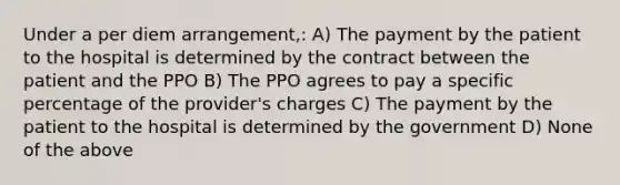 Under a per diem arrangement,: A) The payment by the patient to the hospital is determined by the contract between the patient and the PPO B) The PPO agrees to pay a specific percentage of the provider's charges C) The payment by the patient to the hospital is determined by the government D) None of the above