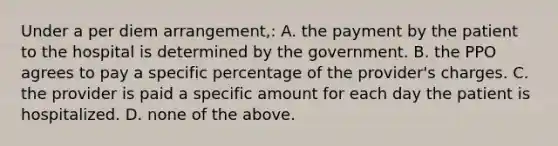 Under a per diem arrangement,: A. the payment by the patient to the hospital is determined by the government. B. the PPO agrees to pay a specific percentage of the provider's charges. C. the provider is paid a specific amount for each day the patient is hospitalized. D. none of the above.