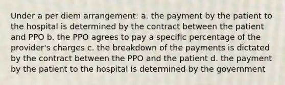 Under a per diem arrangement: a. the payment by the patient to the hospital is determined by the contract between the patient and PPO b. the PPO agrees to pay a specific percentage of the provider's charges c. the breakdown of the payments is dictated by the contract between the PPO and the patient d. the payment by the patient to the hospital is determined by the government