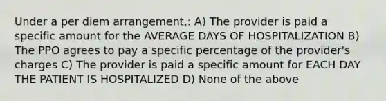 Under a per diem arrangement,: A) The provider is paid a specific amount for the AVERAGE DAYS OF HOSPITALIZATION B) The PPO agrees to pay a specific percentage of the provider's charges C) The provider is paid a specific amount for EACH DAY THE PATIENT IS HOSPITALIZED D) None of the above