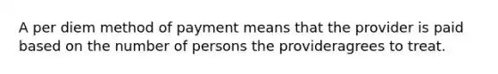 A per diem method of payment means that the provider is paid based on the number of persons the provideragrees to treat. ​