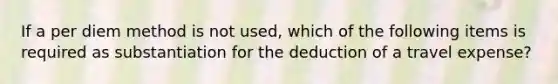 If a per diem method is not used, which of the following items is required as substantiation for the deduction of a travel expense?