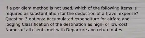 If a per diem method is not used, which of the following items is required as substantiation for the deduction of a travel expense? Question 3 options: Accumulated expenditure for airfare and lodging Classification of the destination as high- or low-cost Names of all clients met with Departure and return dates