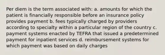 Per diem is the term associated with: a. amounts for which the patient is financially responsible before an insurance policy provides payment b. fees typically charged by providers according to specialty within a particular region of the country c. payment systems enacted by TEFRA that issued a predetermined payment for inpatient services d. reimbursement systems for which payment was based on daily charges