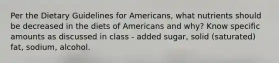 Per the Dietary Guidelines for Americans, what nutrients should be decreased in the diets of Americans and why? Know specific amounts as discussed in class - added sugar, solid (saturated) fat, sodium, alcohol.