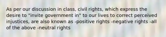 As per our discussion in class, civil rights, which express the desire to "invite government in" to our lives to correct perceived injustices, are also known as -positive rights -negative rights -all of the above -neutral rights