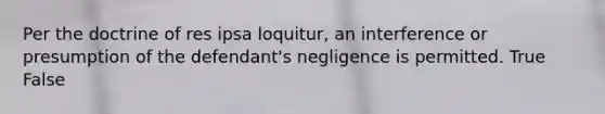 Per the doctrine of res ipsa loquitur, an interference or presumption of the defendant's negligence is permitted. True False