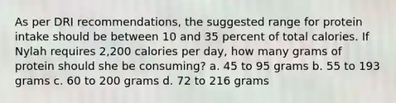 As per DRI recommendations, the suggested range for protein intake should be between 10 and 35 percent of total calories. If Nylah requires 2,200 calories per day, how many grams of protein should she be consuming? a. 45 to 95 grams b. 55 to 193 grams c. 60 to 200 grams d. 72 to 216 grams