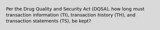 Per the Drug Quality and Security Act (DQSA), how long must transaction information (TI), transaction history (TH), and transaction statements (TS), be kept?