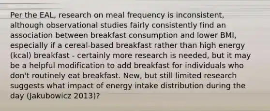 Per the EAL, research on meal frequency is inconsistent, although observational studies fairly consistently find an association between breakfast consumption and lower BMI, especially if a cereal-based breakfast rather than high energy (kcal) breakfast - certainly more research is needed, but it may be a helpful modification to add breakfast for individuals who don't routinely eat breakfast. New, but still limited research suggests what impact of energy intake distribution during the day (Jakubowicz 2013)?