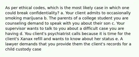 As per ethical codes, which is the most likely case in which one could break confidentiality? a. Your client admits to occasionally smoking marijuana b. The parents of a college student you are counseling demand to speak with you about their son c. Your supervisor wants to talk to you about a difficult case you are having d. You client's psychiatrist calls because it is time for the client's Xanax refill and wants to know about her status e. A lawyer demands that you provide them the client's records for a child custody case