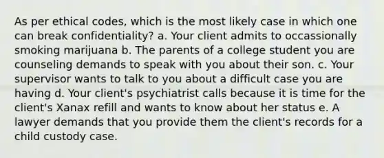 As per ethical codes, which is the most likely case in which one can break confidentiality? a. Your client admits to occassionally smoking marijuana b. The parents of a college student you are counseling demands to speak with you about their son. c. Your supervisor wants to talk to you about a difficult case you are having d. Your client's psychiatrist calls because it is time for the client's Xanax refill and wants to know about her status e. A lawyer demands that you provide them the client's records for a child custody case.