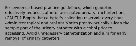 Per evidence-based practice guidelines, which guideline effectively reduces catheter-associated urinary tract infections (CAUTI)? Empty the catheter's collection reservoir every hour. Administer topical and oral antibiotics prophylactically. Clean the sample port of the urinary catheter with alcohol prior to accessing. Avoid unnecessary catheterization and aim for early removal of urinary catheters