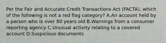 Per the Fair and Accurate Credit Transactions Act (FACTA), which of the following is not a red flag category? A.An account held by a person who is over 80 years old B.Warnings from a consumer reporting agency C.Unusual activity relating to a covered account D.Suspicious documents