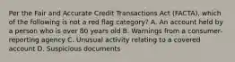 Per the Fair and Accurate Credit Transactions Act (FACTA), which of the following is not a red flag category? A. An account held by a person who is over 80 years old B. Warnings from a consumer-reporting agency C. Unusual activity relating to a covered account D. Suspicious documents