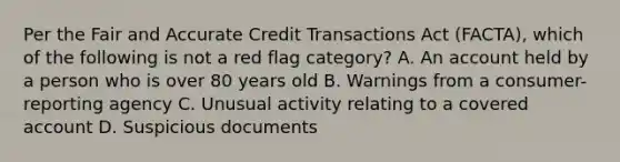 Per the Fair and Accurate Credit Transactions Act (FACTA), which of the following is not a red flag category? A. An account held by a person who is over 80 years old B. Warnings from a consumer-reporting agency C. Unusual activity relating to a covered account D. Suspicious documents