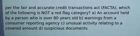 per the fair and accurate credit transactions act (FACTA), which of the following is NOT a red flag category? a) An account held by a person who is over 80 years old b) warnings from a consumer reporting agency c) unusual activity relating to a covered amount d) suspicious documents