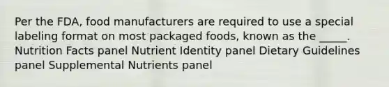 Per the FDA, food manufacturers are required to use a special labeling format on most packaged foods, known as the _____. Nutrition Facts panel Nutrient Identity panel Dietary Guidelines panel Supplemental Nutrients panel