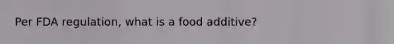 Per FDA regulation, what is a food additive?