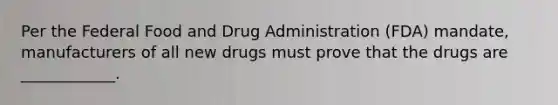 Per the Federal Food and Drug Administration (FDA) mandate, manufacturers of all new drugs must prove that the drugs are ____________.