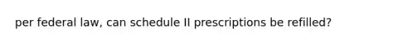 per federal law, can schedule II prescriptions be refilled?