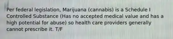 Per federal legislation, Marijuana (cannabis) is a Schedule I Controlled Substance (Has no accepted medical value and has a high potential for abuse) so health care providers generally cannot prescribe it. T/F