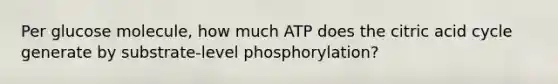 Per glucose molecule, how much ATP does the citric acid cycle generate by substrate-level phosphorylation?