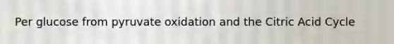 Per glucose from pyruvate oxidation and the Citric Acid Cycle