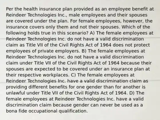 Per the health insurance plan provided as an employee benefit at Reindeer Technologies Inc., male employees and their spouses are covered under the plan. For female employees, however, the insurance covers only them and not their spouses. Which of the following holds true in this scenario? A) The female employees at Reindeer Technologies Inc. do not have a valid discrimination claim as Title VII of the Civil Rights Act of 1964 does not protect employees of private employers. B) The female employees at Reindeer Technologies Inc. do not have a valid discrimination claim under Title VII of the Civil Rights Act of 1964 because their spouses are expected to be covered under an insurance plan at their respective workplaces. C) The female employees at Reindeer Technologies Inc. have a valid discrimination claim as providing different benefits for one gender than for another is unlawful under Title VII of the Civil Rights Act of 1964. D) The female employees at Reindeer Technologies Inc. have a valid discrimination claim because gender can never be used as a bona fide occupational qualification.