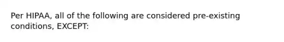 Per HIPAA, all of the following are considered pre-existing conditions, EXCEPT: